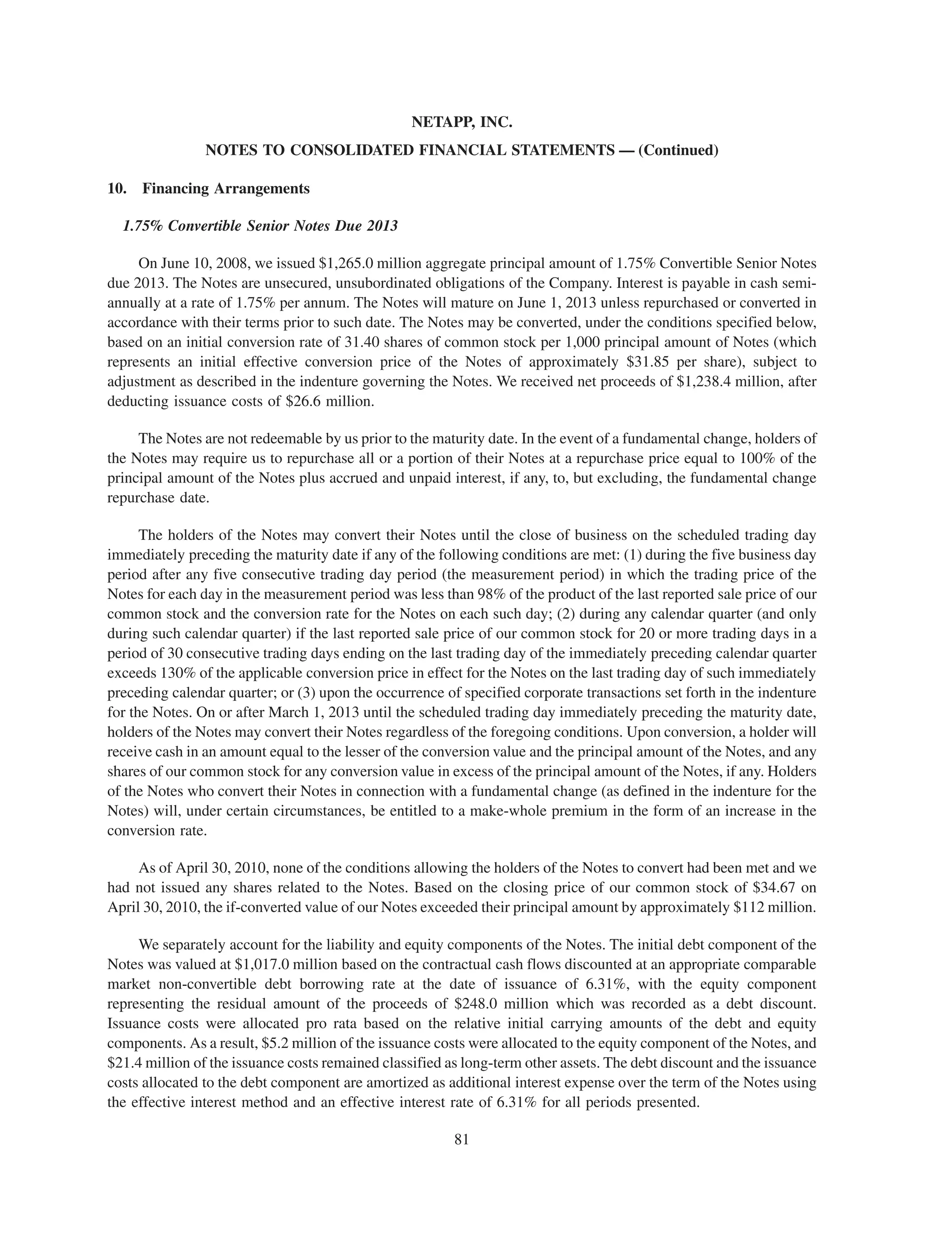 NETAPP, INC.
                NOTES TO CONSOLIDATED FINANCIAL STATEMENTS — (Continued)

10.   Financing Arrangements

  1.75% Convertible Senior Notes Due 2013

     On June 10, 2008, we issued $1,265.0 million aggregate principal amount of 1.75% Convertible Senior Notes
due 2013. The Notes are unsecured, unsubordinated obligations of the Company. Interest is payable in cash semi-
annually at a rate of 1.75% per annum. The Notes will mature on June 1, 2013 unless repurchased or converted in
accordance with their terms prior to such date. The Notes may be converted, under the conditions specified below,
based on an initial conversion rate of 31.40 shares of common stock per 1,000 principal amount of Notes (which
represents an initial effective conversion price of the Notes of approximately $31.85 per share), subject to
adjustment as described in the indenture governing the Notes. We received net proceeds of $1,238.4 million, after
deducting issuance costs of $26.6 million.

     The Notes are not redeemable by us prior to the maturity date. In the event of a fundamental change, holders of
the Notes may require us to repurchase all or a portion of their Notes at a repurchase price equal to 100% of the
principal amount of the Notes plus accrued and unpaid interest, if any, to, but excluding, the fundamental change
repurchase date.

      The holders of the Notes may convert their Notes until the close of business on the scheduled trading day
immediately preceding the maturity date if any of the following conditions are met: (1) during the five business day
period after any five consecutive trading day period (the measurement period) in which the trading price of the
Notes for each day in the measurement period was less than 98% of the product of the last reported sale price of our
common stock and the conversion rate for the Notes on each such day; (2) during any calendar quarter (and only
during such calendar quarter) if the last reported sale price of our common stock for 20 or more trading days in a
period of 30 consecutive trading days ending on the last trading day of the immediately preceding calendar quarter
exceeds 130% of the applicable conversion price in effect for the Notes on the last trading day of such immediately
preceding calendar quarter; or (3) upon the occurrence of specified corporate transactions set forth in the indenture
for the Notes. On or after March 1, 2013 until the scheduled trading day immediately preceding the maturity date,
holders of the Notes may convert their Notes regardless of the foregoing conditions. Upon conversion, a holder will
receive cash in an amount equal to the lesser of the conversion value and the principal amount of the Notes, and any
shares of our common stock for any conversion value in excess of the principal amount of the Notes, if any. Holders
of the Notes who convert their Notes in connection with a fundamental change (as defined in the indenture for the
Notes) will, under certain circumstances, be entitled to a make-whole premium in the form of an increase in the
conversion rate.

     As of April 30, 2010, none of the conditions allowing the holders of the Notes to convert had been met and we
had not issued any shares related to the Notes. Based on the closing price of our common stock of $34.67 on
April 30, 2010, the if-converted value of our Notes exceeded their principal amount by approximately $112 million.

     We separately account for the liability and equity components of the Notes. The initial debt component of the
Notes was valued at $1,017.0 million based on the contractual cash flows discounted at an appropriate comparable
market non-convertible debt borrowing rate at the date of issuance of 6.31%, with the equity component
representing the residual amount of the proceeds of $248.0 million which was recorded as a debt discount.
Issuance costs were allocated pro rata based on the relative initial carrying amounts of the debt and equity
components. As a result, $5.2 million of the issuance costs were allocated to the equity component of the Notes, and
$21.4 million of the issuance costs remained classified as long-term other assets. The debt discount and the issuance
costs allocated to the debt component are amortized as additional interest expense over the term of the Notes using
the effective interest method and an effective interest rate of 6.31% for all periods presented.

                                                         81
 