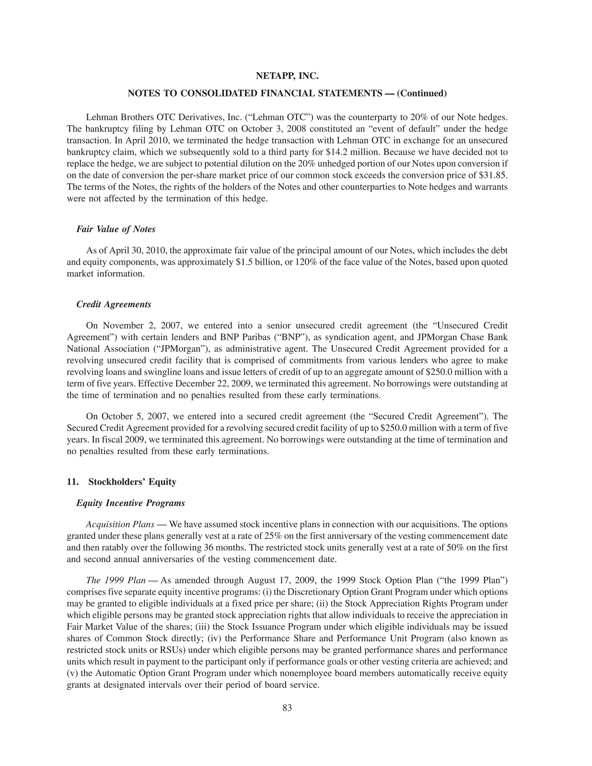NETAPP, INC.
                NOTES TO CONSOLIDATED FINANCIAL STATEMENTS — (Continued)

     Lehman Brothers OTC Derivatives, Inc. (“Lehman OTC”) was the counterparty to 20% of our Note hedges.
The bankruptcy filing by Lehman OTC on October 3, 2008 constituted an “event of default” under the hedge
transaction. In April 2010, we terminated the hedge transaction with Lehman OTC in exchange for an unsecured
bankruptcy claim, which we subsequently sold to a third party for $14.2 million. Because we have decided not to
replace the hedge, we are subject to potential dilution on the 20% unhedged portion of our Notes upon conversion if
on the date of conversion the per-share market price of our common stock exceeds the conversion price of $31.85.
The terms of the Notes, the rights of the holders of the Notes and other counterparties to Note hedges and warrants
were not affected by the termination of this hedge.


  Fair Value of Notes

     As of April 30, 2010, the approximate fair value of the principal amount of our Notes, which includes the debt
and equity components, was approximately $1.5 billion, or 120% of the face value of the Notes, based upon quoted
market information.


  Credit Agreements

      On November 2, 2007, we entered into a senior unsecured credit agreement (the “Unsecured Credit
Agreement”) with certain lenders and BNP Paribas (“BNP”), as syndication agent, and JPMorgan Chase Bank
National Association (“JPMorgan”), as administrative agent. The Unsecured Credit Agreement provided for a
revolving unsecured credit facility that is comprised of commitments from various lenders who agree to make
revolving loans and swingline loans and issue letters of credit of up to an aggregate amount of $250.0 million with a
term of five years. Effective December 22, 2009, we terminated this agreement. No borrowings were outstanding at
the time of termination and no penalties resulted from these early terminations.

     On October 5, 2007, we entered into a secured credit agreement (the “Secured Credit Agreement”). The
Secured Credit Agreement provided for a revolving secured credit facility of up to $250.0 million with a term of five
years. In fiscal 2009, we terminated this agreement. No borrowings were outstanding at the time of termination and
no penalties resulted from these early terminations.


11.   Stockholders’ Equity

  Equity Incentive Programs

     Acquisition Plans — We have assumed stock incentive plans in connection with our acquisitions. The options
granted under these plans generally vest at a rate of 25% on the first anniversary of the vesting commencement date
and then ratably over the following 36 months. The restricted stock units generally vest at a rate of 50% on the first
and second annual anniversaries of the vesting commencement date.

      The 1999 Plan — As amended through August 17, 2009, the 1999 Stock Option Plan (“the 1999 Plan”)
comprises five separate equity incentive programs: (i) the Discretionary Option Grant Program under which options
may be granted to eligible individuals at a fixed price per share; (ii) the Stock Appreciation Rights Program under
which eligible persons may be granted stock appreciation rights that allow individuals to receive the appreciation in
Fair Market Value of the shares; (iii) the Stock Issuance Program under which eligible individuals may be issued
shares of Common Stock directly; (iv) the Performance Share and Performance Unit Program (also known as
restricted stock units or RSUs) under which eligible persons may be granted performance shares and performance
units which result in payment to the participant only if performance goals or other vesting criteria are achieved; and
(v) the Automatic Option Grant Program under which nonemployee board members automatically receive equity
grants at designated intervals over their period of board service.

                                                         83
 