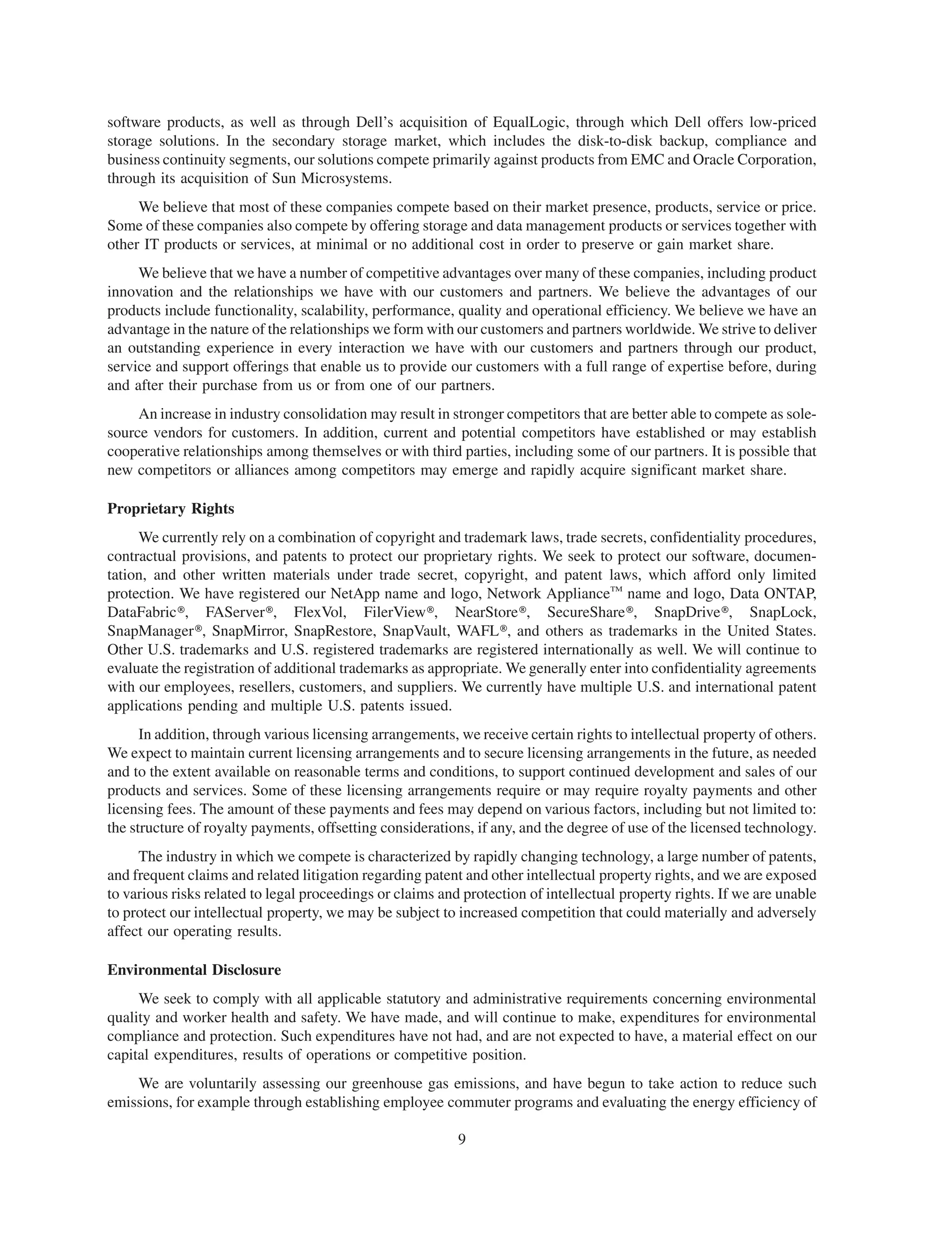 software products, as well as through Dell’s acquisition of EqualLogic, through which Dell offers low-priced
storage solutions. In the secondary storage market, which includes the disk-to-disk backup, compliance and
business continuity segments, our solutions compete primarily against products from EMC and Oracle Corporation,
through its acquisition of Sun Microsystems.
     We believe that most of these companies compete based on their market presence, products, service or price.
Some of these companies also compete by offering storage and data management products or services together with
other IT products or services, at minimal or no additional cost in order to preserve or gain market share.
     We believe that we have a number of competitive advantages over many of these companies, including product
innovation and the relationships we have with our customers and partners. We believe the advantages of our
products include functionality, scalability, performance, quality and operational efficiency. We believe we have an
advantage in the nature of the relationships we form with our customers and partners worldwide. We strive to deliver
an outstanding experience in every interaction we have with our customers and partners through our product,
service and support offerings that enable us to provide our customers with a full range of expertise before, during
and after their purchase from us or from one of our partners.
     An increase in industry consolidation may result in stronger competitors that are better able to compete as sole-
source vendors for customers. In addition, current and potential competitors have established or may establish
cooperative relationships among themselves or with third parties, including some of our partners. It is possible that
new competitors or alliances among competitors may emerge and rapidly acquire significant market share.

Proprietary Rights
     We currently rely on a combination of copyright and trademark laws, trade secrets, confidentiality procedures,
contractual provisions, and patents to protect our proprietary rights. We seek to protect our software, documen-
tation, and other written materials under trade secret, copyright, and patent laws, which afford only limited
protection. We have registered our NetApp name and logo, Network ApplianceTM name and logo, Data ONTAP,
DataFabric@, FAServer@, FlexVol, FilerView@, NearStore@, SecureShare@, SnapDrive@, SnapLock,
SnapManager@, SnapMirror, SnapRestore, SnapVault, WAFL@, and others as trademarks in the United States.
Other U.S. trademarks and U.S. registered trademarks are registered internationally as well. We will continue to
evaluate the registration of additional trademarks as appropriate. We generally enter into confidentiality agreements
with our employees, resellers, customers, and suppliers. We currently have multiple U.S. and international patent
applications pending and multiple U.S. patents issued.
      In addition, through various licensing arrangements, we receive certain rights to intellectual property of others.
We expect to maintain current licensing arrangements and to secure licensing arrangements in the future, as needed
and to the extent available on reasonable terms and conditions, to support continued development and sales of our
products and services. Some of these licensing arrangements require or may require royalty payments and other
licensing fees. The amount of these payments and fees may depend on various factors, including but not limited to:
the structure of royalty payments, offsetting considerations, if any, and the degree of use of the licensed technology.
     The industry in which we compete is characterized by rapidly changing technology, a large number of patents,
and frequent claims and related litigation regarding patent and other intellectual property rights, and we are exposed
to various risks related to legal proceedings or claims and protection of intellectual property rights. If we are unable
to protect our intellectual property, we may be subject to increased competition that could materially and adversely
affect our operating results.

Environmental Disclosure
     We seek to comply with all applicable statutory and administrative requirements concerning environmental
quality and worker health and safety. We have made, and will continue to make, expenditures for environmental
compliance and protection. Such expenditures have not had, and are not expected to have, a material effect on our
capital expenditures, results of operations or competitive position.
    We are voluntarily assessing our greenhouse gas emissions, and have begun to take action to reduce such
emissions, for example through establishing employee commuter programs and evaluating the energy efficiency of

                                                           9
 