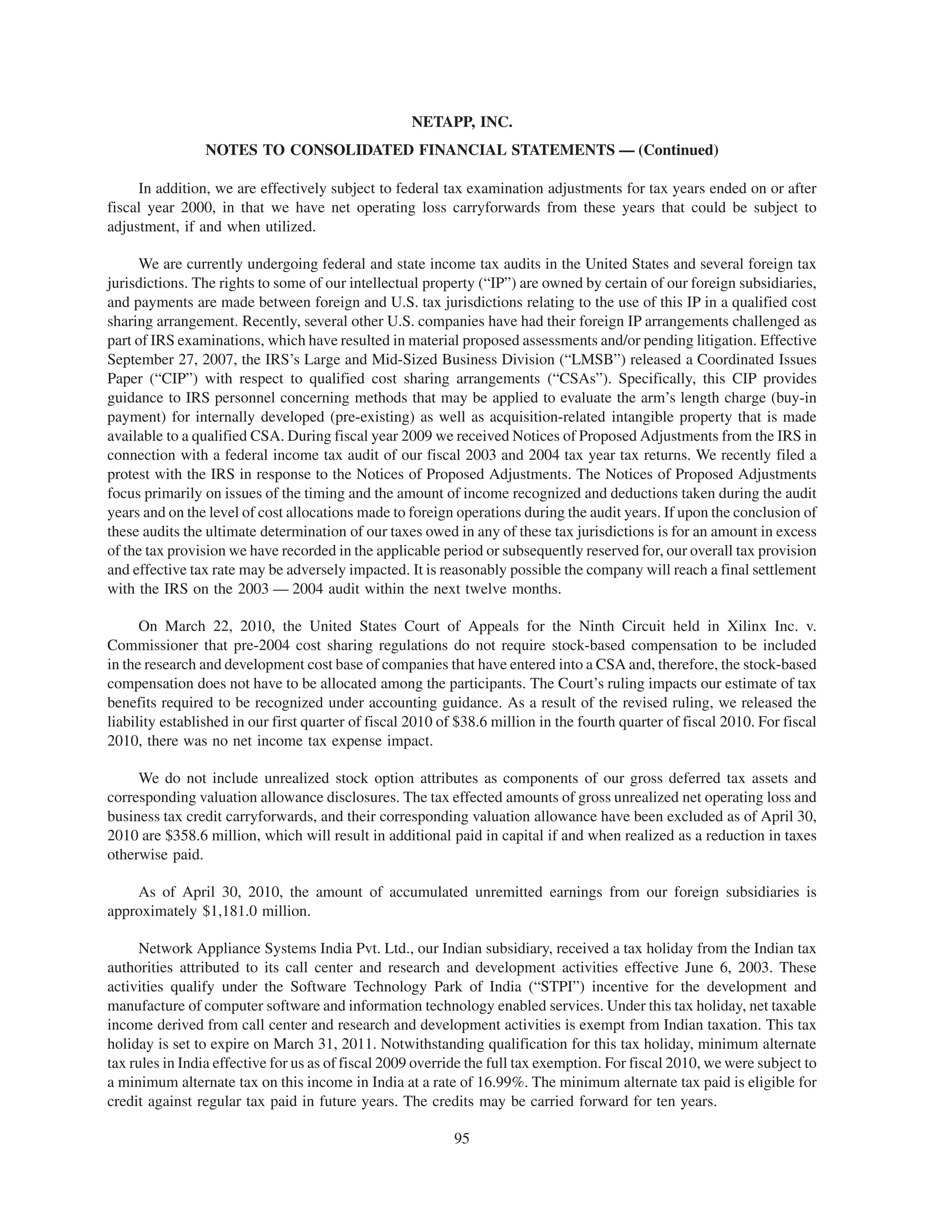 NETAPP, INC.
                 NOTES TO CONSOLIDATED FINANCIAL STATEMENTS — (Continued)

     In addition, we are effectively subject to federal tax examination adjustments for tax years ended on or after
fiscal year 2000, in that we have net operating loss carryforwards from these years that could be subject to
adjustment, if and when utilized.

     We are currently undergoing federal and state income tax audits in the United States and several foreign tax
jurisdictions. The rights to some of our intellectual property (“IP”) are owned by certain of our foreign subsidiaries,
and payments are made between foreign and U.S. tax jurisdictions relating to the use of this IP in a qualified cost
sharing arrangement. Recently, several other U.S. companies have had their foreign IP arrangements challenged as
part of IRS examinations, which have resulted in material proposed assessments and/or pending litigation. Effective
September 27, 2007, the IRS’s Large and Mid-Sized Business Division (“LMSB”) released a Coordinated Issues
Paper (“CIP”) with respect to qualified cost sharing arrangements (“CSAs”). Specifically, this CIP provides
guidance to IRS personnel concerning methods that may be applied to evaluate the arm’s length charge (buy-in
payment) for internally developed (pre-existing) as well as acquisition-related intangible property that is made
available to a qualified CSA. During fiscal year 2009 we received Notices of Proposed Adjustments from the IRS in
connection with a federal income tax audit of our fiscal 2003 and 2004 tax year tax returns. We recently filed a
protest with the IRS in response to the Notices of Proposed Adjustments. The Notices of Proposed Adjustments
focus primarily on issues of the timing and the amount of income recognized and deductions taken during the audit
years and on the level of cost allocations made to foreign operations during the audit years. If upon the conclusion of
these audits the ultimate determination of our taxes owed in any of these tax jurisdictions is for an amount in excess
of the tax provision we have recorded in the applicable period or subsequently reserved for, our overall tax provision
and effective tax rate may be adversely impacted. It is reasonably possible the company will reach a final settlement
with the IRS on the 2003 — 2004 audit within the next twelve months.

      On March 22, 2010, the United States Court of Appeals for the Ninth Circuit held in Xilinx Inc. v.
Commissioner that pre-2004 cost sharing regulations do not require stock-based compensation to be included
in the research and development cost base of companies that have entered into a CSA and, therefore, the stock-based
compensation does not have to be allocated among the participants. The Court’s ruling impacts our estimate of tax
benefits required to be recognized under accounting guidance. As a result of the revised ruling, we released the
liability established in our first quarter of fiscal 2010 of $38.6 million in the fourth quarter of fiscal 2010. For fiscal
2010, there was no net income tax expense impact.

     We do not include unrealized stock option attributes as components of our gross deferred tax assets and
corresponding valuation allowance disclosures. The tax effected amounts of gross unrealized net operating loss and
business tax credit carryforwards, and their corresponding valuation allowance have been excluded as of April 30,
2010 are $358.6 million, which will result in additional paid in capital if and when realized as a reduction in taxes
otherwise paid.

    As of April 30, 2010, the amount of accumulated unremitted earnings from our foreign subsidiaries is
approximately $1,181.0 million.

      Network Appliance Systems India Pvt. Ltd., our Indian subsidiary, received a tax holiday from the Indian tax
authorities attributed to its call center and research and development activities effective June 6, 2003. These
activities qualify under the Software Technology Park of India (“STPI”) incentive for the development and
manufacture of computer software and information technology enabled services. Under this tax holiday, net taxable
income derived from call center and research and development activities is exempt from Indian taxation. This tax
holiday is set to expire on March 31, 2011. Notwithstanding qualification for this tax holiday, minimum alternate
tax rules in India effective for us as of fiscal 2009 override the full tax exemption. For fiscal 2010, we were subject to
a minimum alternate tax on this income in India at a rate of 16.99%. The minimum alternate tax paid is eligible for
credit against regular tax paid in future years. The credits may be carried forward for ten years.

                                                            95
 