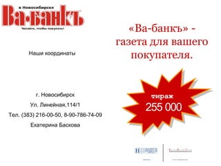 «Ва-банкъ» -
                                       газета для вашего
       Наши координаты
                                          покупателя.


          г. Новосибирск                     тираж
                                             тираж
        Ул. Линейная,114/1
                                            255 000
                                            255 000
Тел. (383) 216-00-50, 8-90-786-74-09
        Екатерина Баскова
 