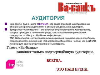 АУДИТОРИЯ
 «Ва-банкъ» был в числе ПЕРВЫХ, кто задал стандарт цивилизованных
 отношений с рекламодателями в отношении данных по аудитории.
 Замер аудитории издания – это сложное социологическое исследование,
 которое проходит в течении полугода, с использованием уникальных
 стандартов по сбору и обработке информации.
 TNS Gallup Media – исследовательская компания, занимающаяся подобными
 исследованиями, признанная ВСЕМ медиасообществом России, как ЕДИНАЯ
 линейка для оценки аудиторий печатных изданий.
Газета «Ва-банкъ»
      заявляет только подтверждённую аудиторию.

                              ВСЕГДА.

                                      ЭТО НАШ БРЕНД.
 