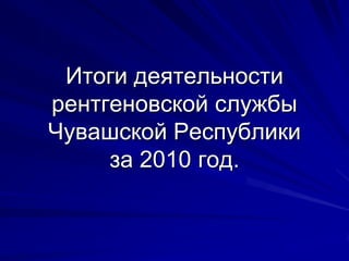 Итоги деятельности
рентгеновской службы
Чувашской Республики
     за 2010 год.
 