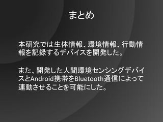 まとめ

本研究では生体情報、環境情報、行動情
報を記録するデバイスを開発した。

また、開発した人間環境センシングデバイ
スとAndroid携帯をBluetooth通信によって
連動させることを可能にした。
 