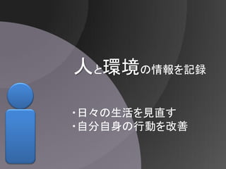 人と環境の情報を記録

・日々の生活を見直す
・自分自身の行動を改善
 