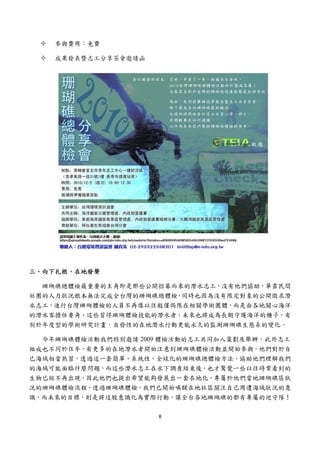  


    參與費用：免費

    成果發表暨志工分享茶會邀請函




三、向下扎根、在地發聲

  珊瑚礁總體檢最重要的主角即是那些公開招募而來的潛水志工，沒有他們協助，單靠民間
社團的人力狀況根本無法完成全台灣的珊瑚礁總體檢，同時也因為沒有限定對象的公開徵求潛
水志工，進行台灣珊瑚體檢的人員不再像以往般僅侷限在相關學術團體，而是由各地關心海洋
的潛水客擔任要角，這些習得珊瑚體檢技能的潛水者，未來也將成為長期守護海洋的種子，有
別於年度型的學術研究計畫，自發性的在地潛水行動更能永久的監測珊瑚礁生態系的變化。

  今年珊瑚礁體檢活動我們特別邀請 2009 體檢活動的志工共同加入策劃及舉辦，此外志工
組成也不同於往年，有更多的在地潛水者開始注意到珊瑚礁體檢活動並開始參與。他們對於自
己海域相當熟習，透過這一套簡單、系統性、全球化的珊瑚礁總體檢方法，協助他們理解我們
的海域可能面臨什麼問題，而這些潛水志工在水下調查結束後，也才驚覺一些以往時常看到的
生物已經不再出現，因此他們也提出希望能夠發展出一套在地化、專屬於他們當地珊瑚礁區狀
況的珊瑚礁體檢流程。透過珊瑚礁體檢，我們已開始喚醒在地社區關注自己周遭海域狀況的意
識，而未來的目標，則是將這股意識化為實際行動，讓全台各地珊瑚礁的都有專屬的巡守隊！

                     8 
 
 