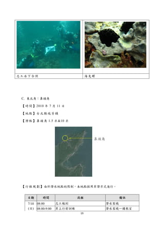  




    志工水下合照                               海兔螺




     C. 東北角：鼻頭角

     【 時 間 】 2010 年 7 月 11 日

     【地點】台北縣瑞芳鎮

     【 潛 點 】 鼻 頭 角 1.5 米 &10 米




     【 行 程 規 劃 】 由於潛水地點的限制，本地點採用岸潛方式進行。


        日期      時間                流程                  備註
        7/10 08:00       志工報到                  潛水客棧
        (日) 08:00-9:00   岸上行前訓練                潛水客棧一樓教室
                                   19 
 
 