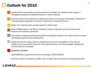 15
Outlook for 2010
 ◦   Continuation of favourable pricing trends driven by higher raw material costs, growth in
     emerging markets and moderate recovery in mature markets

 ◦   Russian and Ukrainian operations expected to continue running at full capacity, utilisation of
     overseas assets expected to increase in response to improved demand

 ◦   Higher raw material prices provide support to steel prices

 ◦   Asian, Middle Eastern and African markets to remain important sources of revenue for
     Russian and Ukrainian operations

 ◦   Favourable fundamental trends being offset by lag effect between raw material price increase
     and delayed growth of steel sales prices

 ◦   Global demand for long products is expected to continue to strengthen on the back of
     infrastructure investments driven by various governments’ stimulus packages, designed to
     combat economic recession

 ◦   Outlook for 2Q 2010

 ◦   2Q10 EBITDA is expected to be within the range of US$725-825m

 ◦   Short-term debt to decrease by US$1-1.5bn in 2Q10 due to a series of refinancing activities
 