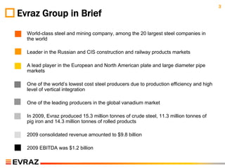 3
Evraz Group in Brief
◦   World-class steel and mining company, among the 20 largest steel companies in
    the world

◦   Leader in the Russian and CIS construction and railway products markets

◦   A lead player in the European and North American plate and large diameter pipe
    markets

◦   One of the world’s lowest cost steel producers due to production efficiency and high
    level of vertical integration

◦   One of the leading producers in the global vanadium market

◦   In 2009, Evraz produced 15.3 million tonnes of crude steel, 11.3 million tonnes of
    pig iron and 14.3 million tonnes of rolled products

◦   2009 consolidated revenue amounted to $9.8 billion

◦   2009 EBITDA was $1.2 billion
 