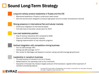 5
Sound Long-Term Strategy
  Long and railway product leadership in Russia and the CIS
  ◦   Maintained leadership in Russia’s construction steel market
  ◦   Rail mill reconstruction designed to produce high-speed rail and increase rail production volumes


  Strong presence in international flat and tubular markets
  ◦   Continuous integration of international assets
  ◦   Full order book at Canadian tubular plant for 2010

  Low cost leadership position
  ◦   Cost of revenue reduced by 35% compared to 2008
  ◦   Closure of inefficient production capacity
  ◦   Ongoing implementation of cost reduction programs


  Vertical integration with competitive mining business
  ◦   Iron ore self-coverage: 96%
  ◦   Coking coal self-coverage: 117%*
  ◦   Won tender for Mezhegey coal deposit to maintain coking coal self-coverage going forward


  Leadership in vanadium business
  ◦   The sole producer of vanadium-rich ore in Russia
  ◦   Global footprint: five operating units on four continents
  ◦   Acquisition of Vanady-Tula, Russia’s largest producer of ferrovanadium, signals further expansion of
      vanadium-processing capacity
                                     *   Including 40% equity stake in Raspadskaya coal company, accounted on pro rata basis. Excluding
                                         this stake, integration would have been 74%
 
