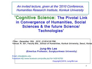 An invited lecture, given at the '2010 Conference,
    Humanities Research Institute, Konkuk University

  ‘Cognitive Science: The Pivotal Link
    in Convergence of Humanities, Social
        Sciences & the future Science/
                Technologies’

•TIme : December 15th, 2010 (2:00-6:30 PM)
•Venue: R. 301, Faculty Bld., School of Humanities, Konkuk University, Seoul, Korea


                               Jung-Mo Lee
                (Emeritus Professor, Sungkyunkwan University)

Email: jmlee@skku.edu
Facebook:http://www.facebook.com/profile.php?id=1428142763
                                                Copyrightⓒ2010, Jung-Mo Lee

                                                                              -1
 