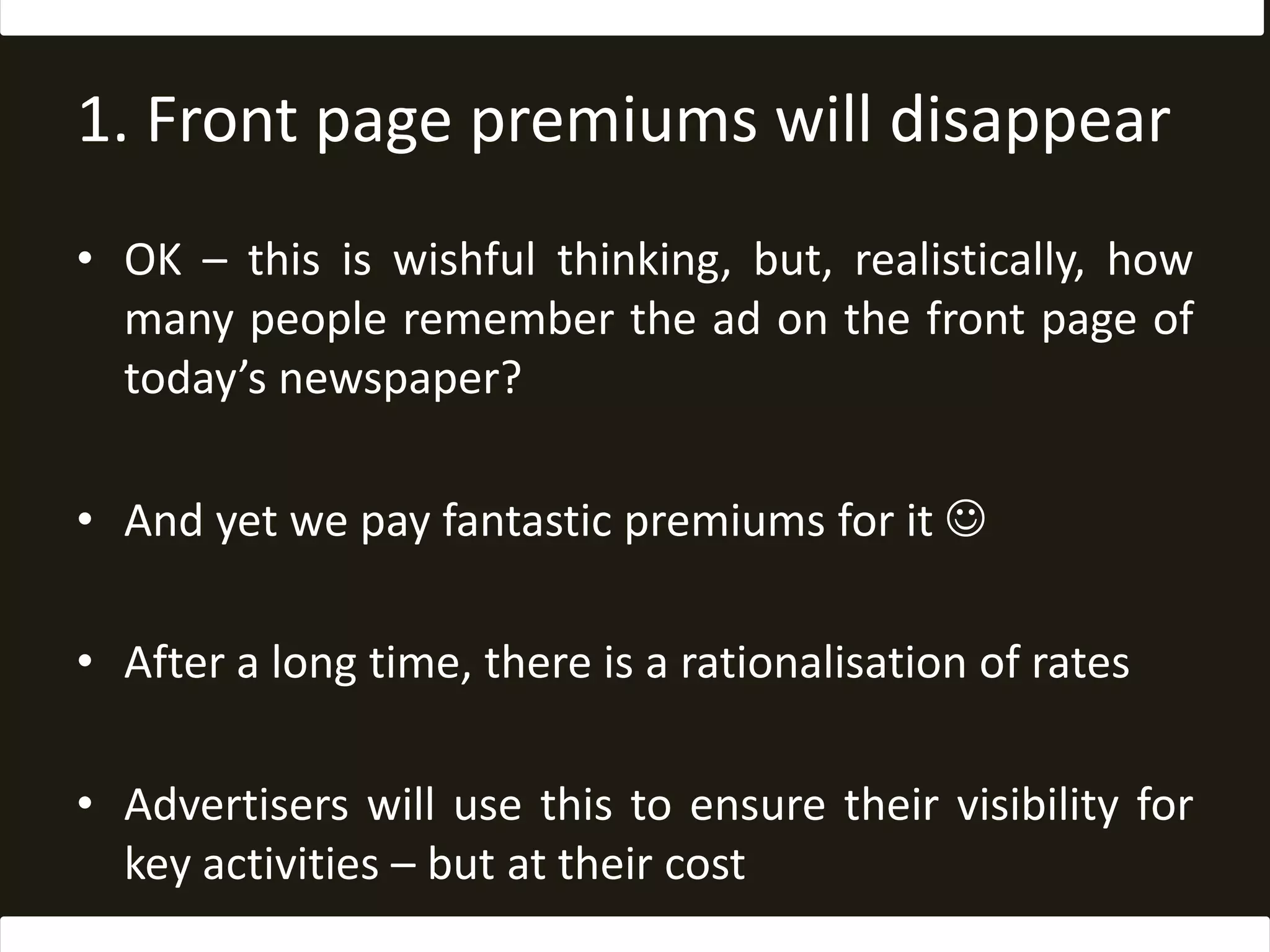 1. Front page premiums will disappearOK – this is wishful thinking, but, realistically, how many people remember the ad on the front page of today’s newspaper?And yet we pay fantastic premiums for it After a long time, there is a rationalisation of ratesAdvertisers will use this to ensure their visibility for key activities – but at their cost
