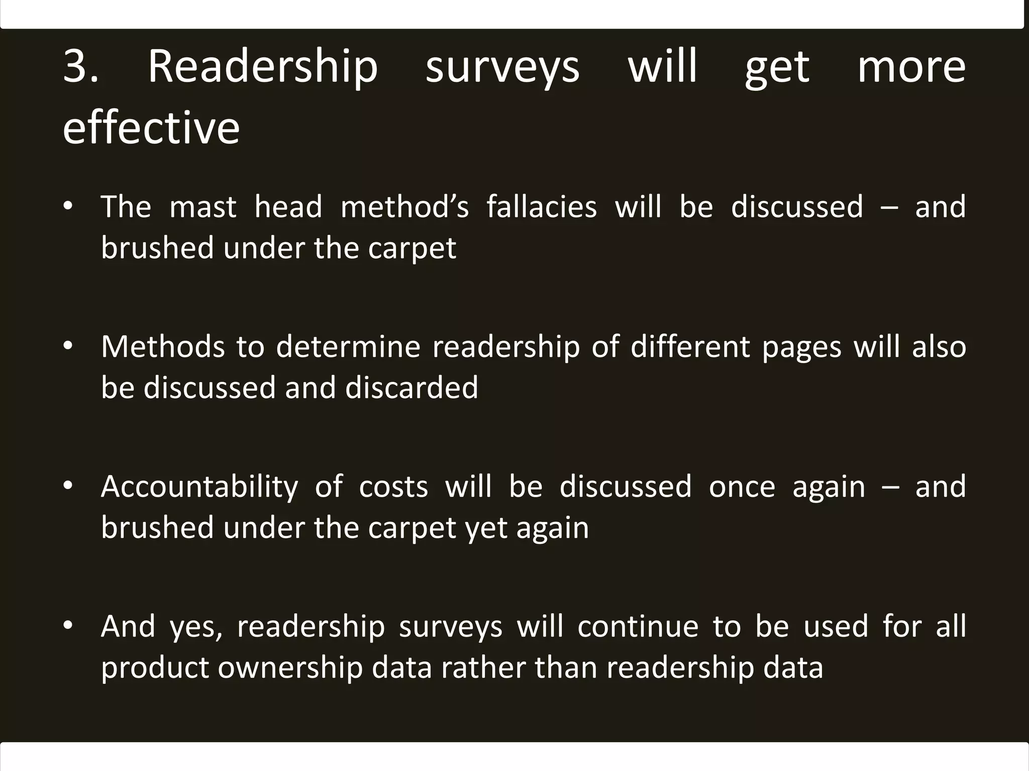 3. Readership surveys will get more effectiveThe mast head method’s fallacies will be discussed – and brushed under the carpetMethods to determine readership of different pages will also be discussed and discardedAccountability of costs will be discussed once again – and brushed under the carpet yet againAnd yes, readership surveys will continue to be used for all product ownership data rather than readership data