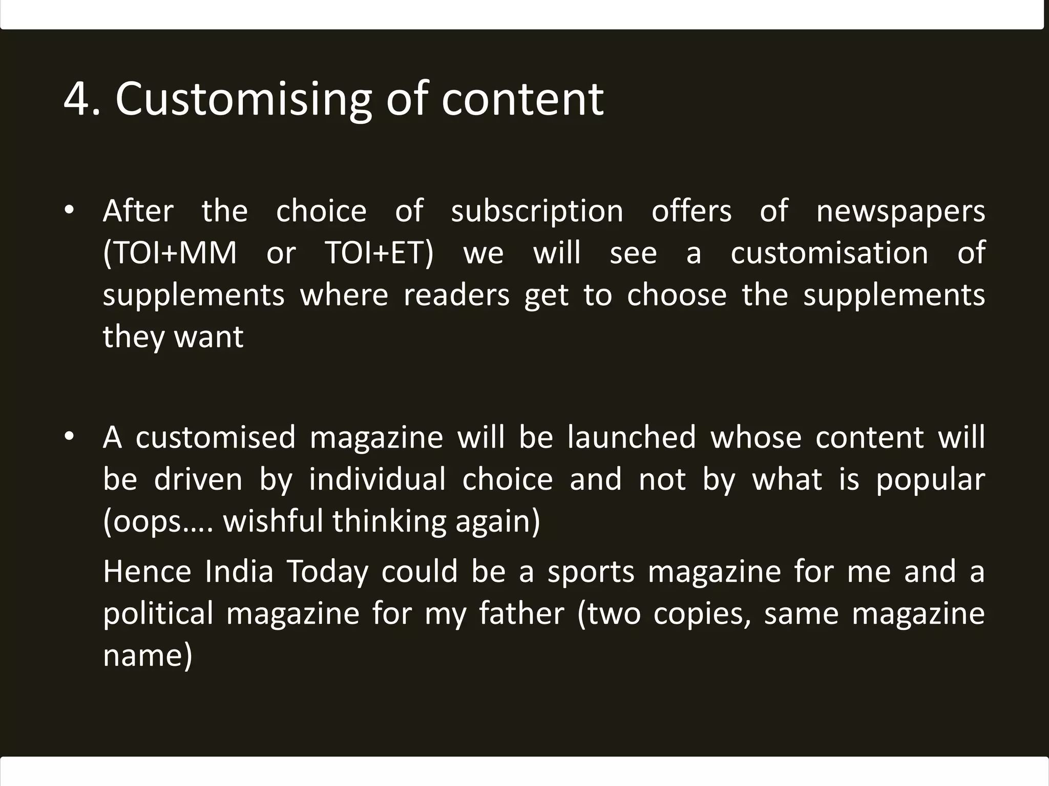 4. Customising of contentAfter the choice of subscription offers of newspapers (TOI+MM or TOI+ET) we will see a customisation of supplements where readers get to choose the supplements they wantA customised magazine will be launched whose content will be driven by individual choice and not by what is popular (oops…. wishful thinking again)	Hence India Today could be a sports magazine for me and a political magazine for my father (two copies, same magazine name)