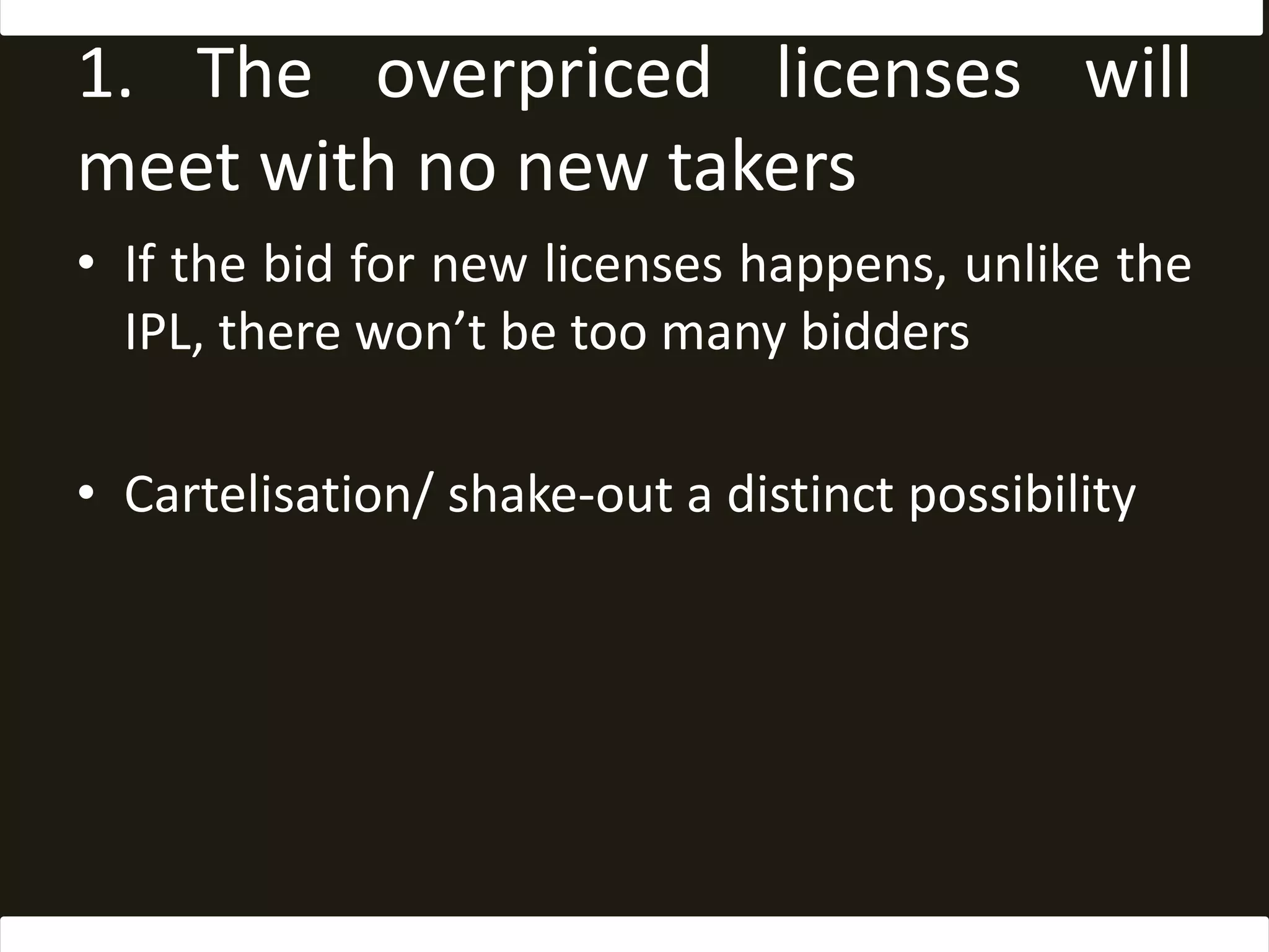 1. The overpriced licenses will meet with no new takersIf the bid for new licenses happens, unlike the IPL, there won’t be too many biddersCartelisation/ shake-out a distinct possibility