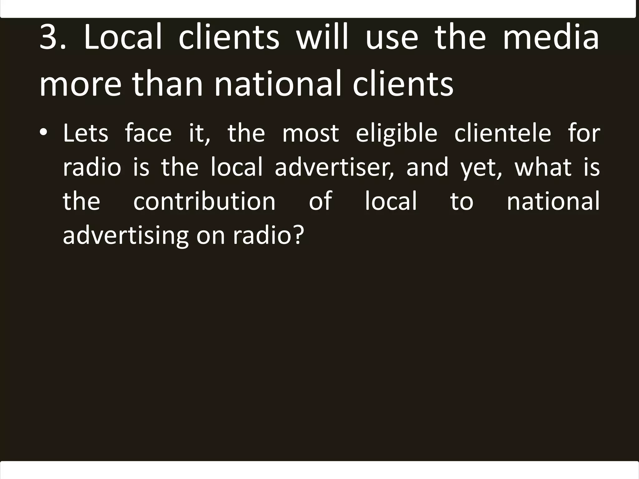 3. Local clients will use the media more than national clientsLets face it, the most eligible clientele for radio is the local advertiser, and yet, what is the contribution of local to national advertising on radio? 