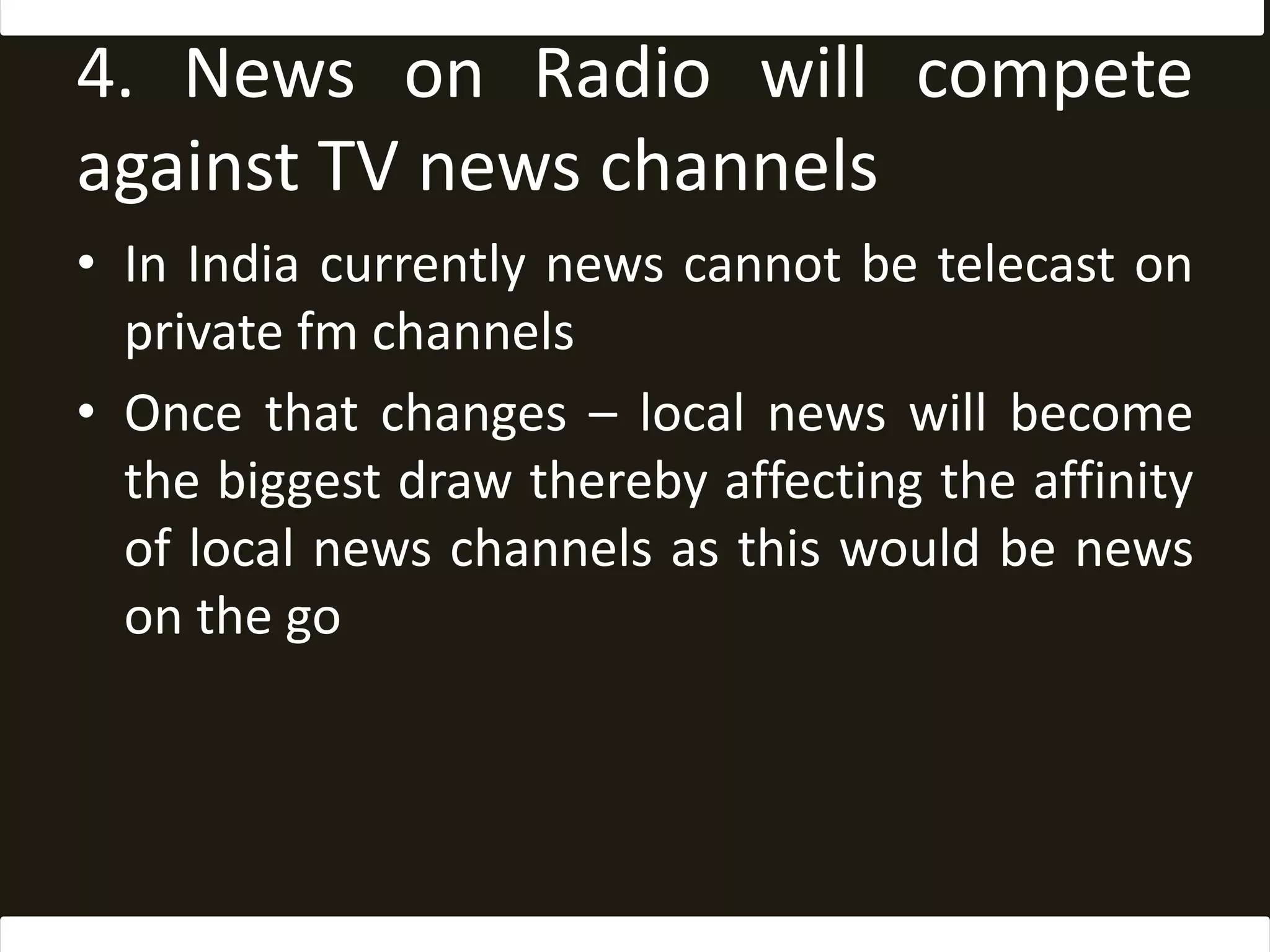 4. News on Radio will compete against TV news channelsIn India currently news cannot be telecast on private fm channelsOnce that changes – local news will become the biggest drawthereby affecting the affinity of local news channels as this would be news on the go