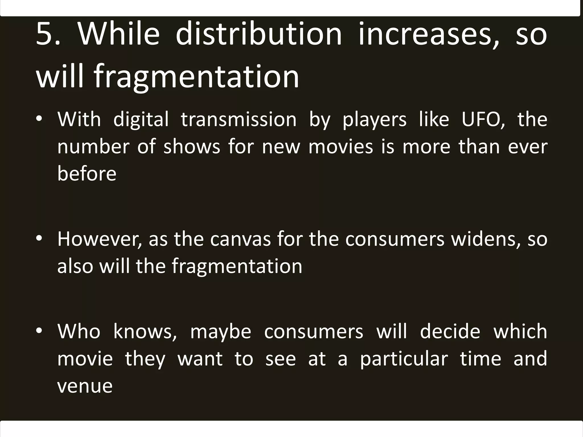5. While distribution increases, so will fragmentationWith digital transmission by players like UFO, the number of shows for new movies is more than ever beforeHowever, as the canvas for the consumers widens, so also will the fragmentationWho knows, maybe consumers will decide which movie they want to see at a particular time and venue