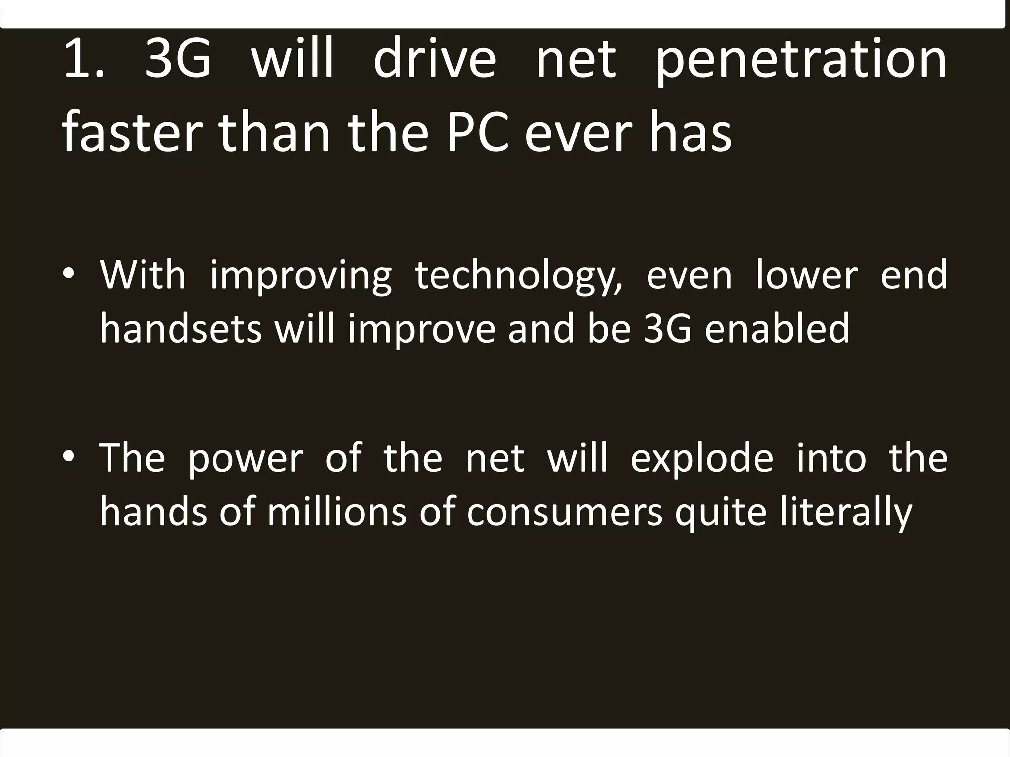1. 3G will drive net penetration faster than the PC ever hasWith improving technology, even lower end handsets will improve and be 3G enabledThe power of the net will explode into the hands of millions of consumers quite literally
