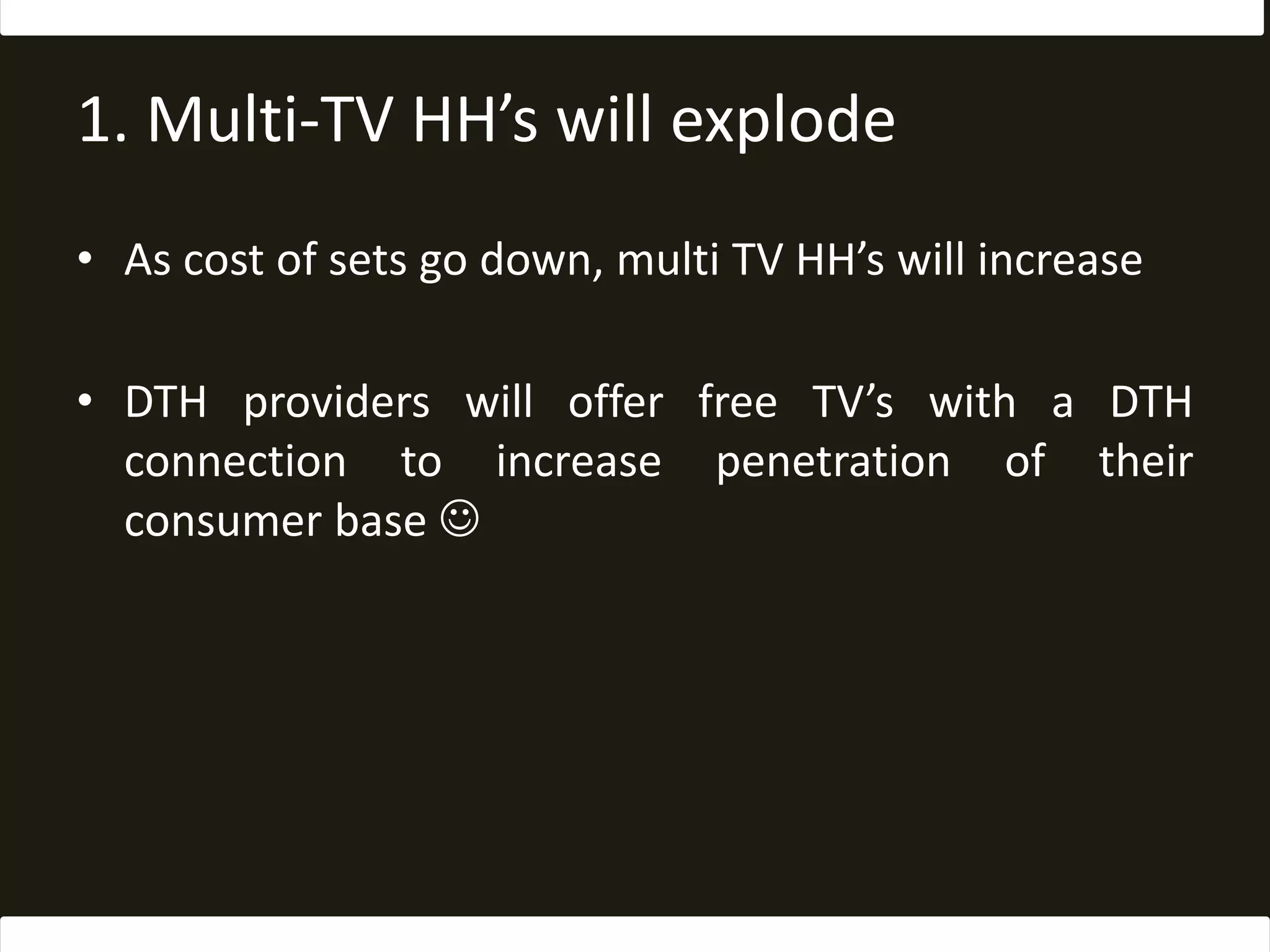 1. Multi-TV HH’s will explodeAs cost of sets go down, multi TV HH’s will increaseDTH providers will offer free TV’s with a DTH connection to increase penetration of their consumer base 