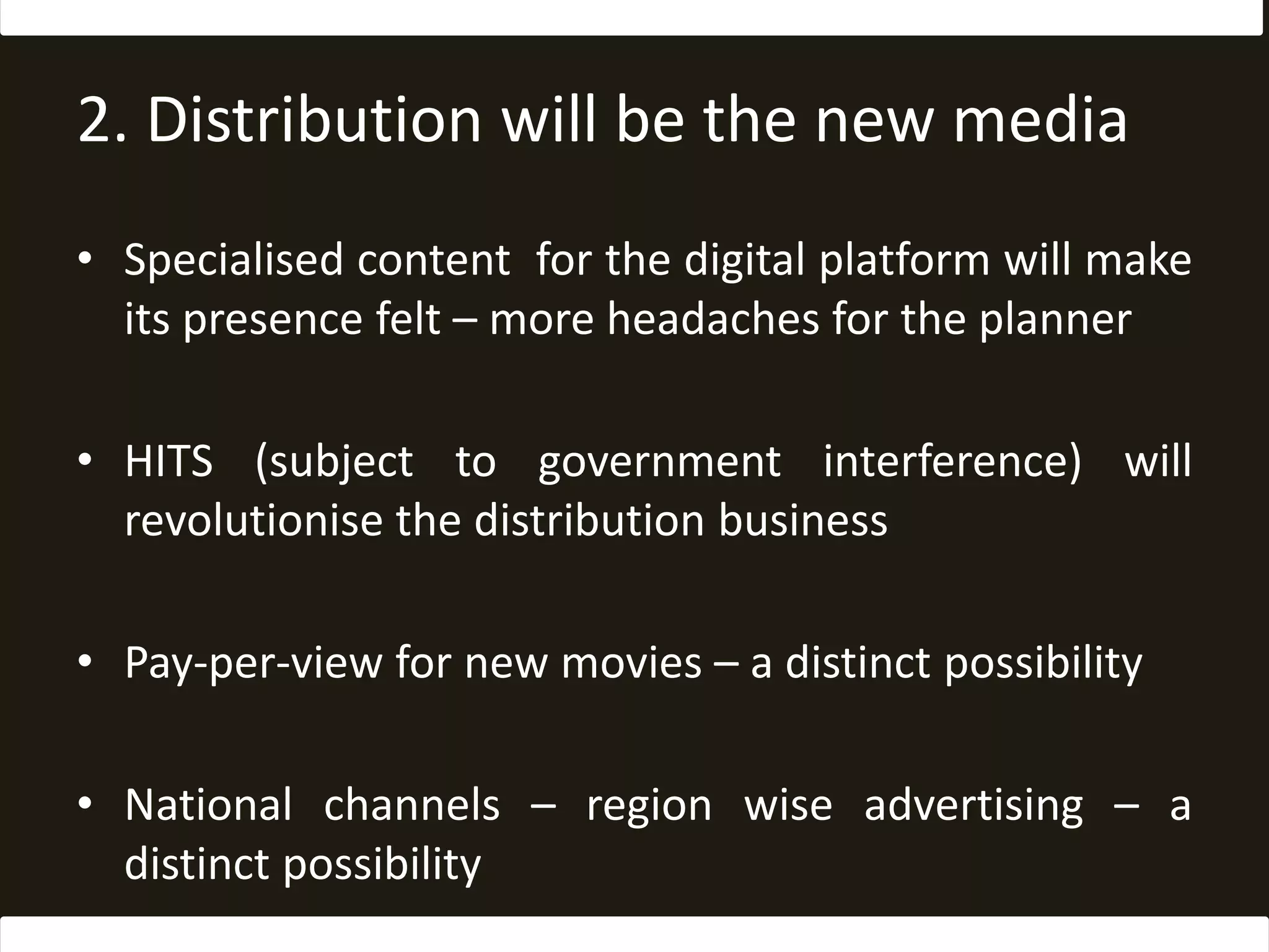 2. Distribution will be the new mediaSpecialised content  for the digital platform will make its presence felt – more headaches for the plannerHITS (subject to government interference) will revolutionise the distribution businessPay-per-view for new movies – a distinct possibilityNational channels – region wise advertising – a distinct possibility