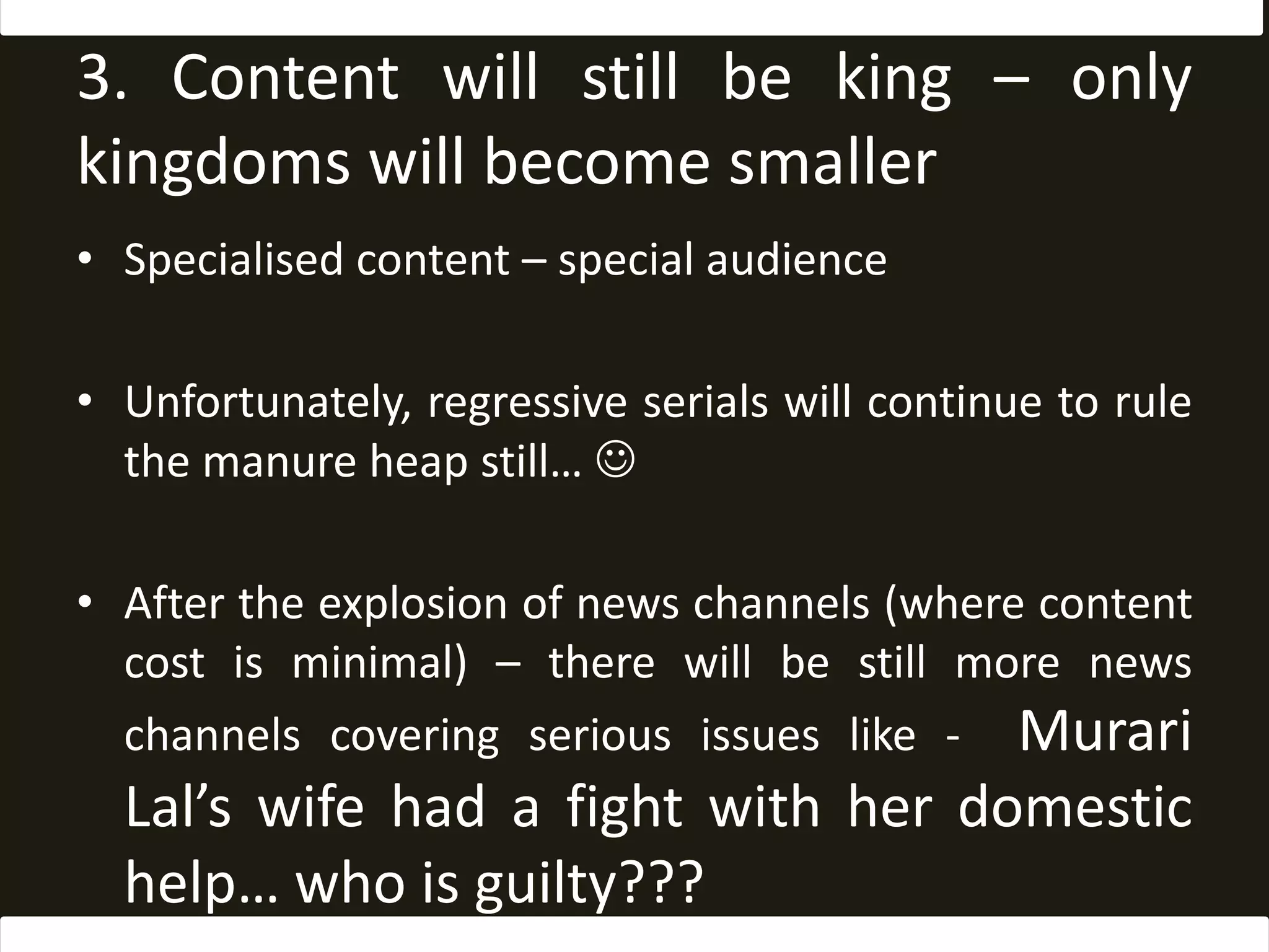 3. Content will still be king – only kingdoms will become smallerSpecialised content – special audienceUnfortunately, regressive serials will continue to rule the manure heap still… After the explosion of news channels (where content cost is minimal) – there will be still more news channels covering serious issues like -  MurariLal’s wife had a fight with her domestic help… who is guilty???