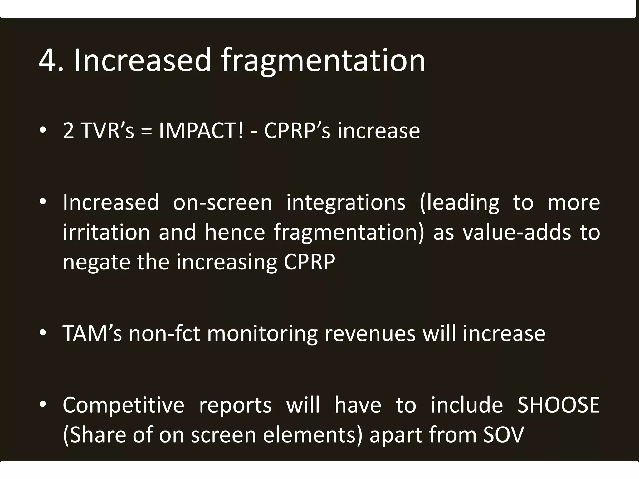 4. Increased fragmentation2 TVR’s = IMPACT! - CPRP’s increaseIncreased on-screen integrations (leading to more irritation and hence fragmentation) as value-adds to negate the increasing CPRPTAM’s non-fct monitoring revenues will increaseCompetitive reports will have to include SHOOSE (Share of on screen elements) apart from SOV