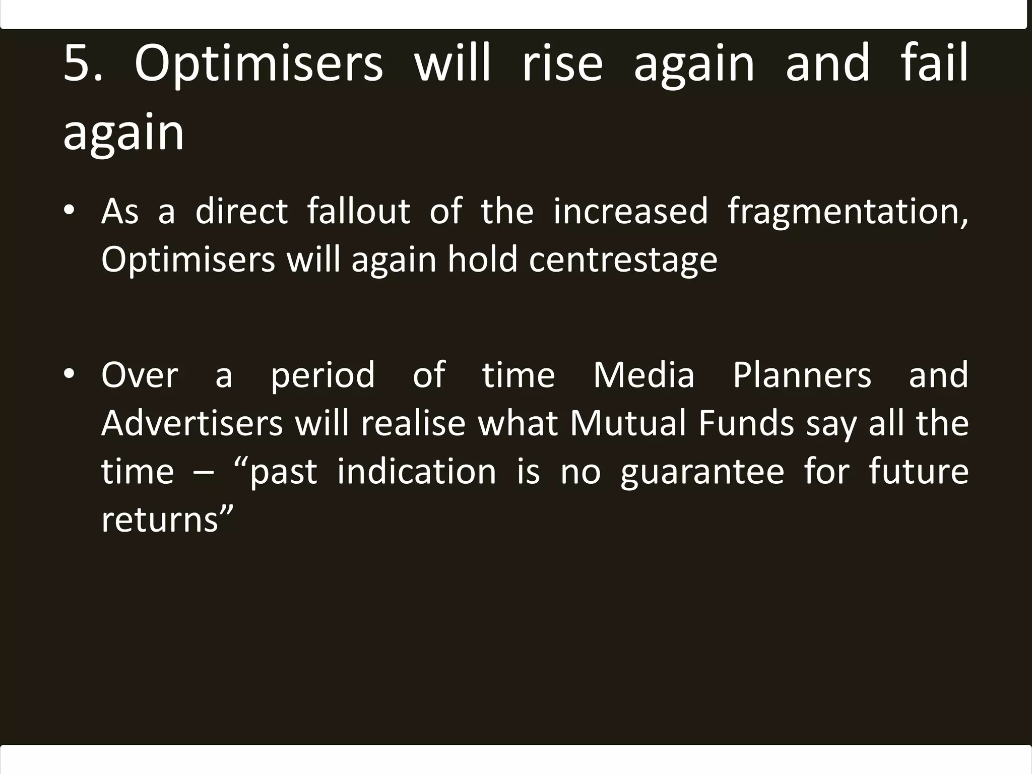 5. Optimisers will rise again and fail againAs a direct fallout of the increased fragmentation, Optimisers will again hold centrestageOver a period of time Media Planners and Advertisers will realise what Mutual Funds say all the time – “past indication is no guarantee for future returns”