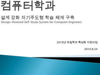 컴퓨터학과설계 강화 자기주도형 학습 체계 구축Design-Powered Self-Study System for Computer Engineers 2010년 유일학과 특성화 지원사업 2010.8.24 