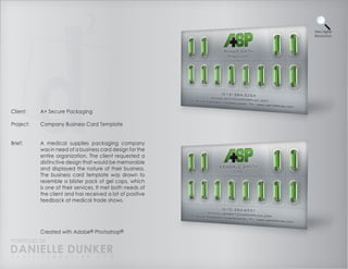 View Higher
                                                            Resolution




Client:    A+ Secure Packaging

Project:   Company Business Card Template


Brief:     A medical supplies packaging company
           was in need of a business card design for the
           entire organization. The client requested a
           distinctive design that would be memorable
           and displayed the nature of their business.
           The business card template was drawn to
           resemble a blister pack of gel caps, which
           is one of their services. It met both needs of
           the client and has received a lot of positive
           feedback at medical trade shows.




           Created with Adobe® Photoshop®
PORTFOLIO OF
DANIELLE DUNKER
D A N I E L L E @ D U N K E R . C O M
 