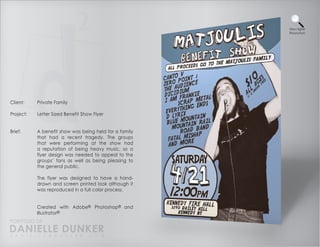 View Higher
                                                        Resolution




Client:    Private Family

Project:   Letter Sized Benefit Show Flyer


Brief:     A benefit show was being held for a family
           that had a recent tragedy. The groups
           that were performing at the show had
           a reputation of being heavy music, so a
           flyer design was needed to appeal to the
           groups’ fans as well as being pleasing to
           the general public.

           The flyer was designed to have a hand-
           drawn and screen printed look although it
           was reproduced in a full color process.


           Created with Adobe® Photoshop® and
           Illustrator®
PORTFOLIO OF
DANIELLE DUNKER
D A N I E L L E @ D U N K E R . C O M
 