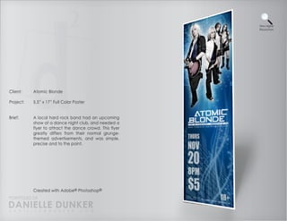 View Higher
                                                          Resolution




Client:    Atomic Blonde

Project:   5.5” x 17” Full Color Poster


Brief:     A local hard rock band had an upcoming
           show at a dance night club, and needed a
           flyer to attract the dance crowd. This flyer
           greatly differs from their normal grunge-
           themed advertisements, and was simple,
           precise and to the point.




           Created with Adobe® Photoshop®
PORTFOLIO OF
DANIELLE DUNKER
D A N I E L L E @ D U N K E R . C O M
 