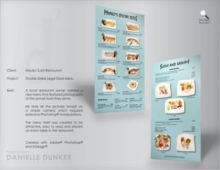 View Higher
                                                 Resolution




Client:    Miyako Sushi Restaurant

Project:   Double Sided Legal Sized Menu


Brief:     A local restaurant owner wanted a
           new menu that featured photographs
           of the actual food they serve.

           He took all the pictures himself on
           a simple camera which required
           extensive Photoshop® manipulations.

           The menu itself was created to be
           attractive, easy to read and placed
           on every table in the restaurant.


           Created with Adobe® Photoshop®
           and InDesign®
PORTFOLIO OF
DANIELLE DUNKER
D A N I E L L E @ D U N K E R . C O M
 