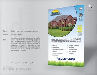 View Higher
                                                          Resolution




Client:    Kellon’s Lawn and Landscaping Services

Project:   8.5” x 5.5” Flyer

           The client requested black and white full
Brief:     sheet handouts for marketing purposes.
           He wanted something that would be eye-
           catching, yet simple and informative. A
           suggestion to create a half-sized full color
           flyer that would have an improved retention
           rate, as well as still being cost effective
           pleased the customer.




           Created with Adobe® InDesign®

PORTFOLIO OF
DANIELLE DUNKER
D A N I E L L E @ D U N K E R . C O M
 
