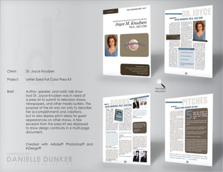 Client:    Dr. Joyce Knudsen

Project:   Letter Sized Full Color Press Kit

                                                         View Higher
Brief:     Author, speaker, and radio talk show          Resolution

           host Dr. Joyce Knudsen was in need of
           a press kit to submit to television shows,
           newspapers, and other media outlets. The
           purpose of the kit was not only to describe
           her accomplishments and creations,
           but to also display pitch ideas for guest
           appearances on other shows. A few
           excerpts from the press kit are displayed
           to show design continuity in a multi-page
           document.


           Created with Adobe® Photoshop® and
           InDesign®
PORTFOLIO OF
DANIELLE DUNKER
D A N I E L L E @ D U N K E R . C O M
 