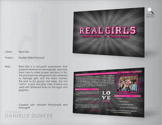 View Higher
                                                           Resolution




Client:    Real Girls

Project:   Double Sided Postcard


Brief:     Real Girls is a non-profit organization that
           presents seminars for teenage girls, teaching
           them how to make proper decisions in life.
           The postcard was designed to be marketed
           to teenage girls, and the client wanted
           the look to be grungy and edgy, but not
           “sinful”. A pink and grey color scheme was
           used with distressed looks on the logos and
           graphics.




           Created with Adobe® Photoshop® and
           InDesign®
PORTFOLIO OF
DANIELLE DUNKER
D A N I E L L E @ D U N K E R . C O M
 