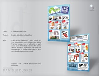 View Higher
                                                         Resolution




Client:    Cheeky Monkey Toys

Project:   Double Sided Letter Sized Flyer


Brief:     Client was in need of a “Black Friday” ad
           that appealed to both children and adults.
           The flyer was printed in full color on both
           sides and distributed in-store. An e-mail
           version that had larger font sizes and was
           compressed to smaller jpeg files for easy
           downloading was also created.




           Created with Adobe® Photoshop® and
           InDesign®
PORTFOLIO OF
DANIELLE DUNKER
D A N I E L L E @ D U N K E R . C O M
 