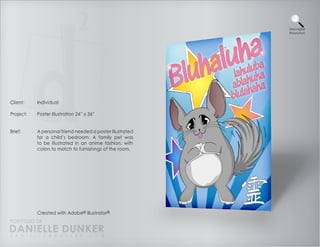View Higher
                                                           Resolution




Client:    Individual

Project:   Poster Illustration 24” x 36”


Brief:     A personal friend needed a poster illustrated
           for a child’s bedroom. A family pet was
           to be illustrated in an anime fashion, with
           colors to match to furnishings of the room.




           Created with Adobe® Illustrator®
PORTFOLIO OF
DANIELLE DUNKER
D A N I E L L E @ D U N K E R . C O M
 