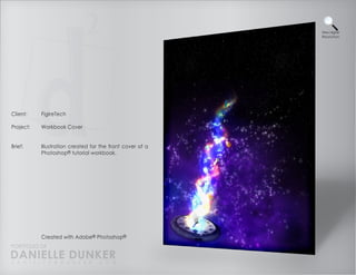 View Higher
                                                           Resolution




Client:    FigireTech

Project:   Workbook Cover


Brief:     Illustration created for the front cover of a
           Photoshop® tutorial workbook.




           Created with Adobe® Photoshop®
PORTFOLIO OF
DANIELLE DUNKER
D A N I E L L E @ D U N K E R . C O M
 