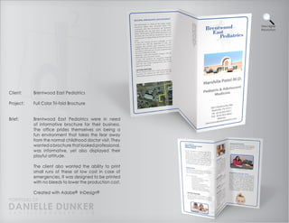 View Higher
                                                          Resolution




Client:    Brentwood East Pediatrics

Project:   Full Color Tri-fold Brochure


Brief:     Brentwood East Pediatrics were in need
           of informative brochure for their business.
           The office prides themselves on being a
           fun environment that takes the fear away
           from the normal childhood doctor visit. They
           wanted a brochure that looked professional,
           was informative, yet also displayed their
           playful attitude.

           The client also wanted the ability to print
           small runs of these at low cost in case of
           emergencies. It was designed to be printed
           with no bleeds to lower the production cost.

           Created with Adobe® InDesign®
PORTFOLIO OF
DANIELLE DUNKER
D A N I E L L E @ D U N K E R . C O M
 