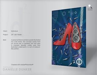 View Higher
                                                            Resolution




Client:    Individual

Project:   24” x 36” Poster


Brief:     A personal friend wanted a poster illustrated
           for a her home. The concept comes from
           an actual pair of speakers she had seen
           in overseas. Speaker cables were then
           illustrated underneath in a sort of starburst-
           like pattern.




           Created with Adobe® Illustrator®
PORTFOLIO OF
DANIELLE DUNKER
D A N I E L L E @ D U N K E R . C O M
 