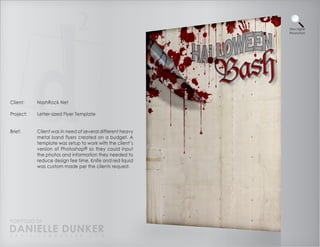 View Higher
                                                           Resolution




Client:    NashRock Net

Project:   Letter-sized Flyer Template


Brief:     Client was in need of several different heavy
           metal band flyers created on a budget. A
           template was setup to work with the client’s
           version of Photoshop® so they could input
           the photos and information they needed to
           reduce design fee time. Knife and red liquid
           was custom made per the clients request.




PORTFOLIO OF
DANIELLE DUNKER
D A N I E L L E @ D U N K E R . C O M
 