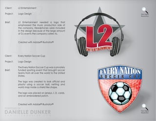 Client:    L2 Entertainment

Project:   Logo Design                                    View Higher
                                                          Resolution



Brief:     L2 Entertainment needed a logo that
           emphasized the music production side of
           the company. Headphones were included
           in the design because of the large amount
           of DJ events the company caters to.


           Created with Adobe® Illustrator®




Client:    Every Nation Soccer Cup

Project:   Logo Design

           The Every Nation Soccer Cup was a privately
Brief:     funded sporting event that brought soccer
           teams from all over the world to the United
           States.

           The logo was created to look official and
           playful using a soccer ball, netting and
           world map inside a shield like shape.

           The logo was placed on jerseys, I. D. cards,
           and an embroidered patch.


           Created with Adobe® Illustrator®
PORTFOLIO OF
DANIELLE DUNKER
D A N I E L L E @ D U N K E R . C O M
                                                          View Higher
                                                          Resolution
 