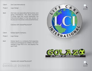 Client:    Life Care International

Project:   Logo Design                                      View Higher
                                                            Resolution


Brief:     Life Care was expanding their business and
           going international. The client requested
           a simple logo that would emphasize the
           international aspect of the new division to
           be placed on business cards and letterhead.


           Created with Adobe® Illustrator®




Client:    Golazo Sports Company

Project:   Logo Design


Brief:     Golazo Sports is a company that organizes
           indoor soccer leagues for children. The client
           needed a logo that is fun, and displays the
           sport itself.




           Created with Adobe® Illustrator®
PORTFOLIO OF
DANIELLE DUNKER
D A N I E L L E @ D U N K E R . C O M
                                                            View Higher
                                                            Resolution
 