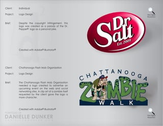 Client:    Individual

Project:   Logo Design                                       View Higher
                                                             Resolution



Brief:     Despite the copyright infringement, this
           logo was created as a parody of the Dr.
           Pepper® logo as a personal joke.




           Created with Adobe® Illustrator®




Client:    Chattanoogo Flash Mob Organization

Project:   Logo Design


Brief:     The Chattanooga Flash Mob Organization
           needed a logo created to advertise an
           upcoming event on the web and social
           networking sites. A clip art of a zombie itself
           requested by the client gave the logo a
           more character.



          Created with Adobe® Illustrator®
PORTFOLIO OF
DANIELLE DUNKER
D A N I E L L E @ D U N K E R . C O M
                                                             View Higher
                                                             Resolution
 
