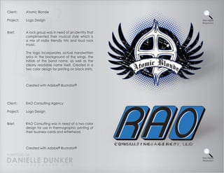 Client:    Atomic Blonde

Project:   Logo Design                                      View Higher
                                                            Resolution



Brief:     A rock group was in need of an identity that
           complimented their musical style which is
           a mix of radio friendly hits and loud rock
           music.

           The logo incorporates actual handwritten
           lyrics in the background of the wings, the
           initials of the band name, as well as the
           clearly readable name itself. Created in a
           two color design for printing on black shirts.



           Created with Adobe® Illustrator®




Client:    RAO Consulting Agency

Project:   Logo Design


Brief:     RAO Consulting was in need of a two color
           design for use in thermographic printing of
           their business cards and letterhead.



           Created with Adobe® Illustrator®

PORTFOLIO OF
DANIELLE DUNKER
                                                            View Higher
                                                            Resolution

D A N I E L L E @ D U N K E R . C O M
 