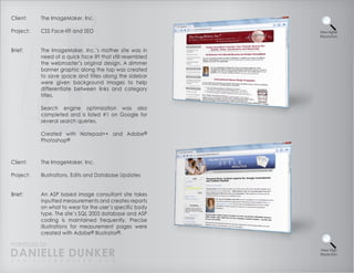 Client:    The ImageMaker, Inc.

Project:   CSS Face-lift and SEO                            View Higher
                                                            Resolution



Brief:     The ImageMaker, Inc.’s mother site was in
           need of a quick face lift that still resembled
           the webmaster’s original design. A slimmer
           banner graphic along the top was created
           to save space and titles along the sidebar
           were given background images to help
           differentiate between links and category
           titles.

           Search engine optimization was also
           completed and is listed #1 on Google for
           several search queries.

           Created with Notepad++ and Adobe®
           Photoshop®



Client:    The ImageMaker, Inc.

Project:   Illustrations, Edits and Database Updates


Brief:     An ASP based image consultant site takes
           inputted measurements and creates reports
           on what to wear for the user’s specific body
           type. The site’s SQL 2003 database and ASP
           coding is maintained frequently. Precise
           illustrations for measurement pages were
           created with Adobe® Illustrator®.

PORTFOLIO OF
DANIELLE DUNKER
D A N I E L L E @ D U N K E R . C O M
                                                            View High
                                                            Resolution
 