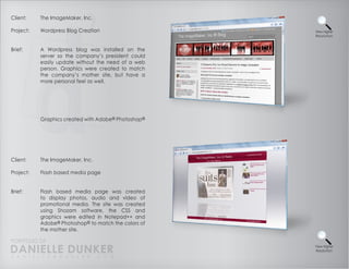 Client:    The ImageMaker, Inc.

Project:   Wordpress Blog Creation                    View Higher
                                                      Resolution



Brief:     A Wordpress blog was installed on the
           server so the company’s president could
           easily update without the need of a web
           person. Graphics were created to match
           the company’s mother site, but have a
           more personal feel as well.




           Graphics created with Adobe® Photoshop®




Client:    The ImageMaker, Inc.

Project:   Flash based media page


Brief:     Flash based media page was created
           to display photos, audio and video of
           promotional media. The site was created
           using Shozam software, the CSS and
           graphics were edited in Notepad++ and
           Adobe® Photoshop® to match the colors of
           the mother site.

PORTFOLIO OF
DANIELLE DUNKER
D A N I E L L E @ D U N K E R . C O M
                                                      View Higher
                                                      Resolution
 