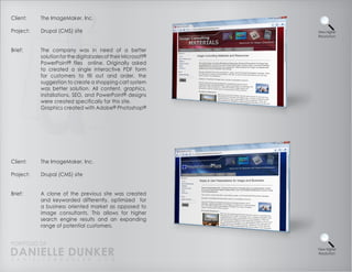 Client:    The ImageMaker, Inc.

Project:   Drupal (CMS) site                                    View Higher
                                                                Resolution



Brief:     The company was in need of a better
           solution for the digital sales of their Microsoft®
           PowerPoint® files online. Originally asked
           to created a single interactive PDF form
           for customers to fill out and order, the
           suggestion to create a shopping cart system
           was better solution. All content, graphics,
           installations, SEO, and PowerPoint® designs
           were created specifically for this site.
           Graphics created with Adobe® Photoshop®




Client:    The ImageMaker, Inc.

Project:   Drupal (CMS) site


Brief:     A clone of the previous site was created
           and keyworded differently, optimized for
           a business oriented market as opposed to
           image consultants. This allows for higher
           search engine results and an expanding
           range of potential customers.


PORTFOLIO OF
DANIELLE DUNKER
D A N I E L L E @ D U N K E R . C O M
                                                                View Higher
                                                                Resolution
 