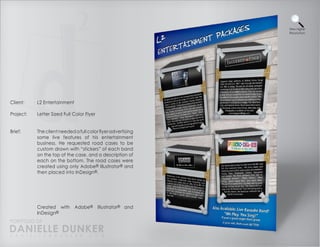 View Higher
                                                              Resolution




Client:    L2 Entertainment

Project:   Letter Sized Full Color Flyer


Brief:     The client needed a full color flyer advertising
           some live features of his entertainment
           business. He requested road cases to be
           custom drawn with “stickers” of each band
           on the top of the case, and a description of
           each on the bottom. The road cases were
           created using only Adobe® Illustrator® and
           then placed into InDesign®.




           Created with       Adobe®       Illustrator® and
           InDesign®
PORTFOLIO OF
DANIELLE DUNKER
D A N I E L L E @ D U N K E R . C O M
 